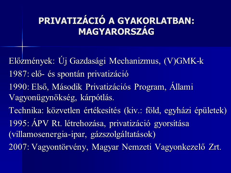 PRIVATIZÁCIÓ A GYAKORLATBAN: MAGYARORSZÁG Előzmények: Új Gazdasági Mechanizmus, (V)GMK-k 1987: elő- és spontán privatizáció 1990: Első, Második Privatizációs Program, Állami Vagyonügynökség, kárpótlás.