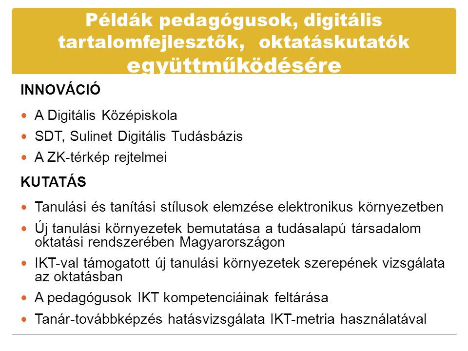 Példák pedagógusok, digitális tartalomfejlesztők, oktatáskutatók együttműködésére INNOVÁCIÓ  A Digitális Középiskola  SDT, Sulinet Digitális Tudásbázis  A ZK-térkép rejtelmei KUTATÁS  Tanulási és tanítási stílusok elemzése elektronikus környezetben  Új tanulási környezetek bemutatása a tudásalapú társadalom oktatási rendszerében Magyarországon  IKT-val támogatott új tanulási környezetek szerepének vizsgálata az oktatásban  A pedagógusok IKT kompetenciáinak feltárása  Tanár-továbbképzés hatásvizsgálata IKT-metria használatával