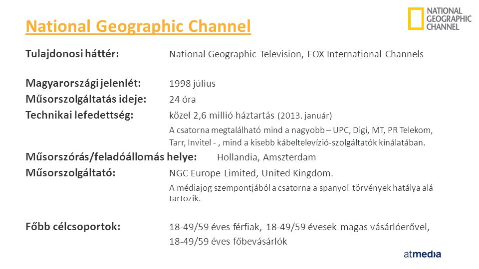 Tulajdonosi háttér: National Geographic Television, FOX International Channels Magyarországi jelenlét: 1998 július Műsorszolgáltatás ideje: 24 óra Technikai lefedettség: közel 2,6 millió háztartás (2013.