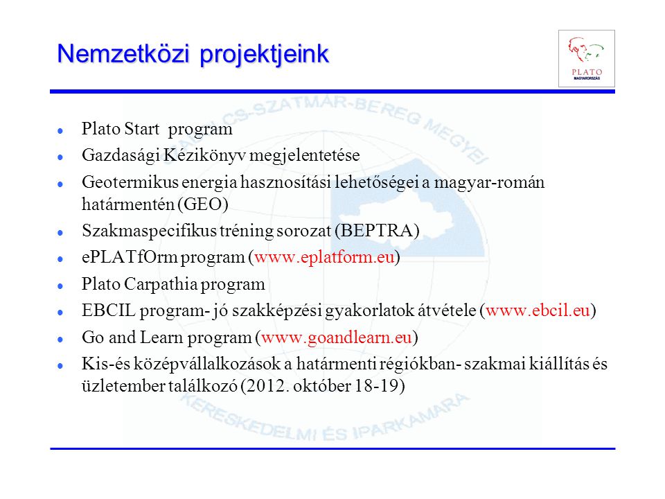 Nemzetközi projektjeink  Plato Start program  Gazdasági Kézikönyv megjelentetése  Geotermikus energia hasznosítási lehetőségei a magyar-román határmentén (GEO)  Szakmaspecifikus tréning sorozat (BEPTRA)  ePLATfOrm program (   Plato Carpathia program  EBCIL program- jó szakképzési gyakorlatok átvétele (   Go and Learn program (   Kis-és középvállalkozások a határmenti régiókban- szakmai kiállítás és üzletember találkozó (2012.