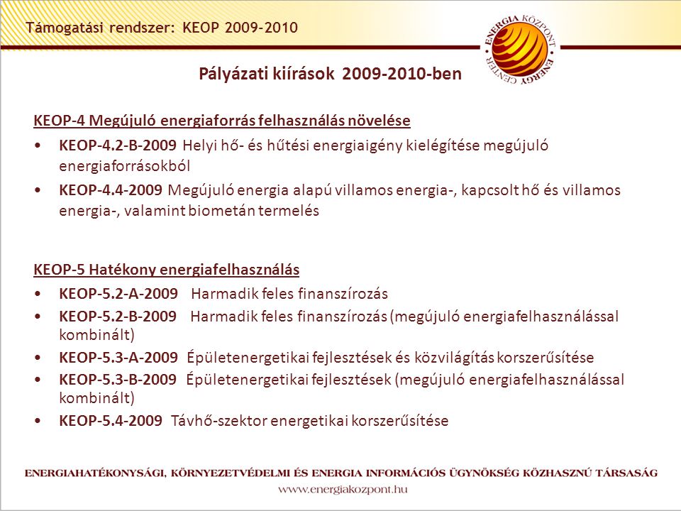 Támogatási rendszer: KEOP KEOP-4 Megújuló energiaforrás felhasználás növelése •KEOP-4.2-B-2009 Helyi hő- és hűtési energiaigény kielégítése megújuló energiaforrásokból •KEOP Megújuló energia alapú villamos energia-, kapcsolt hő és villamos energia-, valamint biometán termelés KEOP-5 Hatékony energiafelhasználás •KEOP-5.2-A-2009 Harmadik feles finanszírozás •KEOP-5.2-B-2009 Harmadik feles finanszírozás (megújuló energiafelhasználással kombinált) •KEOP-5.3-A-2009 Épületenergetikai fejlesztések és közvilágítás korszerűsítése •KEOP-5.3-B-2009 Épületenergetikai fejlesztések (megújuló energiafelhasználással kombinált) •KEOP Távhő-szektor energetikai korszerűsítése Pályázati kiírások ben