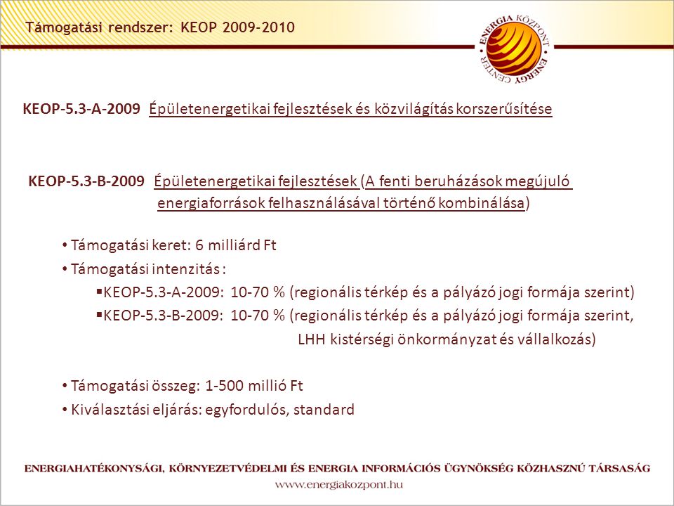 Támogatási rendszer: KEOP KEOP-5.3-A-2009 Épületenergetikai fejlesztések és közvilágítás korszerűsítése KEOP-5.3-B-2009 Épületenergetikai fejlesztések (A fenti beruházások megújuló energiaforrások felhasználásával történő kombinálása) • Támogatási keret: 6 milliárd Ft • Támogatási intenzitás :  KEOP-5.3-A-2009: % (regionális térkép és a pályázó jogi formája szerint)  KEOP-5.3-B-2009: % (regionális térkép és a pályázó jogi formája szerint, LHH kistérségi önkormányzat és vállalkozás) • Támogatási összeg: millió Ft • Kiválasztási eljárás: egyfordulós, standard
