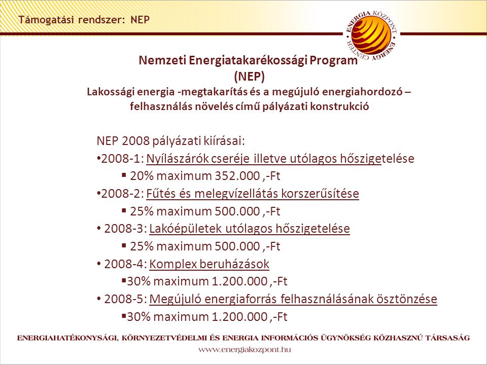 Támogatási rendszer: NEP Nemzeti Energiatakarékossági Program (NEP) Lakossági energia -megtakarítás és a megújuló energiahordozó – felhasználás növelés című pályázati konstrukció NEP 2008 pályázati kiírásai: • : Nyílászárók cseréje illetve utólagos hőszigetelése  20% maximum ,-Ft • : Fűtés és melegvízellátás korszerűsítése  25% maximum ,-Ft • : Lakóépületek utólagos hőszigetelése  25% maximum ,-Ft • : Komplex beruházások  30% maximum ,-Ft • : Megújuló energiaforrás felhasználásának ösztönzése  30% maximum ,-Ft