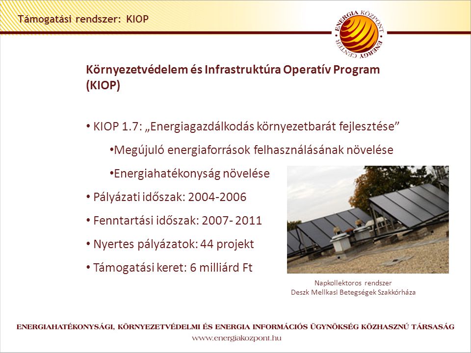 Támogatási rendszer: KIOP Környezetvédelem és Infrastruktúra Operatív Program (KIOP) • KIOP 1.7: „Energiagazdálkodás környezetbarát fejlesztése • Megújuló energiaforrások felhasználásának növelése • Energiahatékonyság növelése • Pályázati időszak: • Fenntartási időszak: • Nyertes pályázatok: 44 projekt • Támogatási keret: 6 milliárd Ft Napkollektoros rendszer Deszk Mellkasi Betegségek Szakkórháza