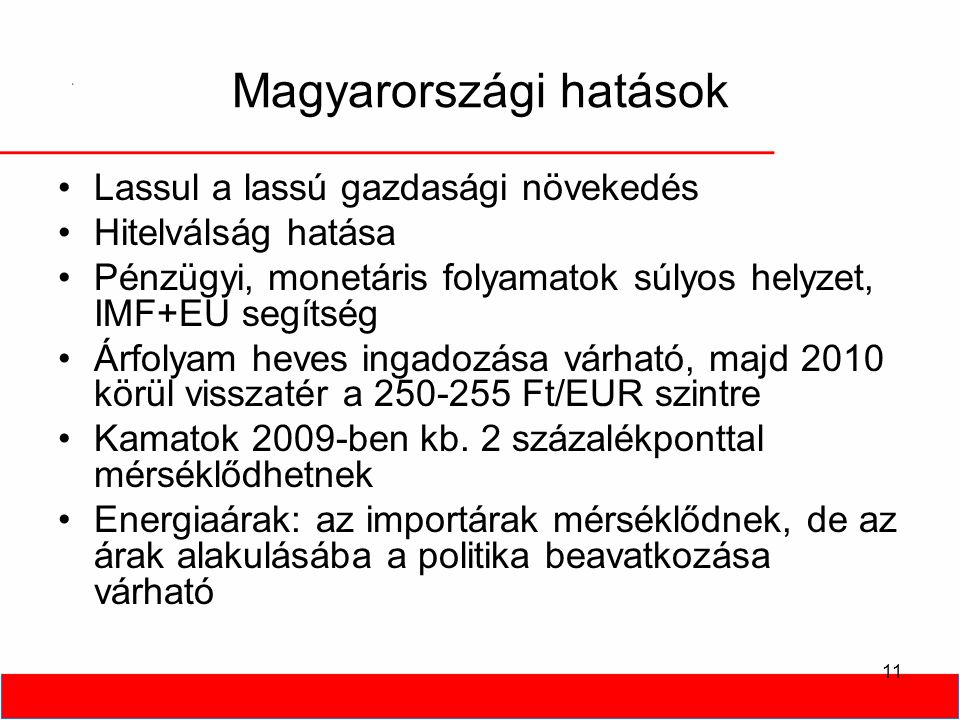 11 Magyarországi hatások •Lassul a lassú gazdasági növekedés •Hitelválság hatása •Pénzügyi, monetáris folyamatok súlyos helyzet, IMF+EU segítség •Árfolyam heves ingadozása várható, majd 2010 körül visszatér a Ft/EUR szintre •Kamatok 2009-ben kb.