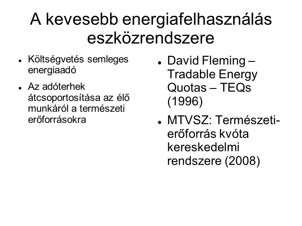 A kevesebb energiafelhasználás eszközrendszere  Költségvetés semleges energiaadó  Az adóterhek átcsoportosítása az élő munkáról a természeti erőforrásokra  David Fleming – Tradable Energy Quotas – TEQs (1996)  MTVSZ: Természeti- erőforrás kvóta kereskedelmi rendszere (2008)