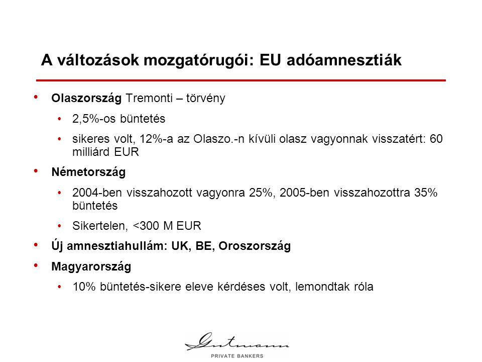 A változások mozgatórugói: EU adóamnesztiák • Olaszország Tremonti – törvény •2,5%-os büntetés •sikeres volt, 12%-a az Olaszo.-n kívüli olasz vagyonnak visszatért: 60 milliárd EUR • Németország •2004-ben visszahozott vagyonra 25%, 2005-ben visszahozottra 35% büntetés •Sikertelen, <300 M EUR • Új amnesztiahullám: UK, BE, Oroszország • Magyarország •10% büntetés-sikere eleve kérdéses volt, lemondtak róla
