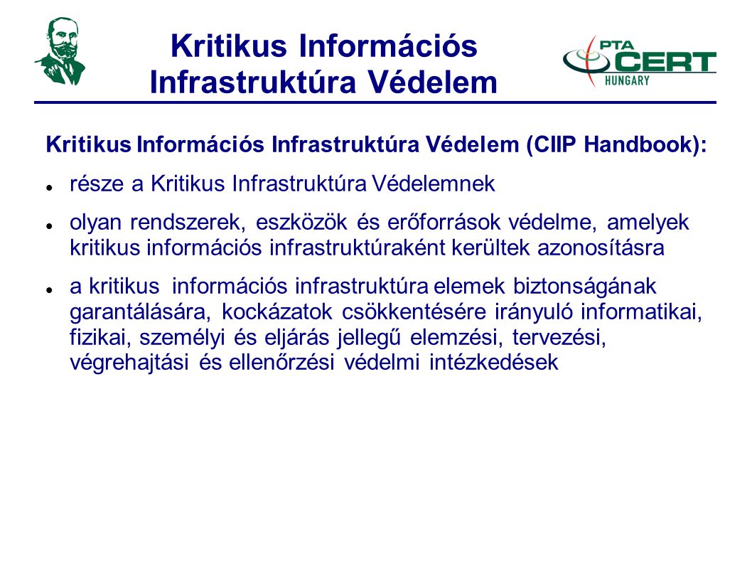 Kritikus Információs Infrastruktúra Védelem Kritikus Információs Infrastruktúra Védelem (CIIP Handbook):  része a Kritikus Infrastruktúra Védelemnek  olyan rendszerek, eszközök és erőforrások védelme, amelyek kritikus információs infrastruktúraként kerültek azonosításra  a kritikus információs infrastruktúra elemek biztonságának garantálására, kockázatok csökkentésére irányuló informatikai, fizikai, személyi és eljárás jellegű elemzési, tervezési, végrehajtási és ellenőrzési védelmi intézkedések