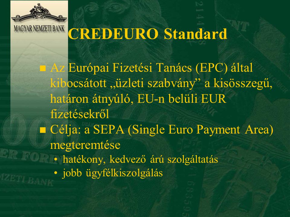 CREDEURO Standard n Az Európai Fizetési Tanács (EPC) által kibocsátott „üzleti szabvány a kisösszegű, határon átnyúló, EU-n belüli EUR fizetésekről n Célja: a SEPA (Single Euro Payment Area) megteremtése •hatékony, kedvező árú szolgáltatás •jobb ügyfélkiszolgálás