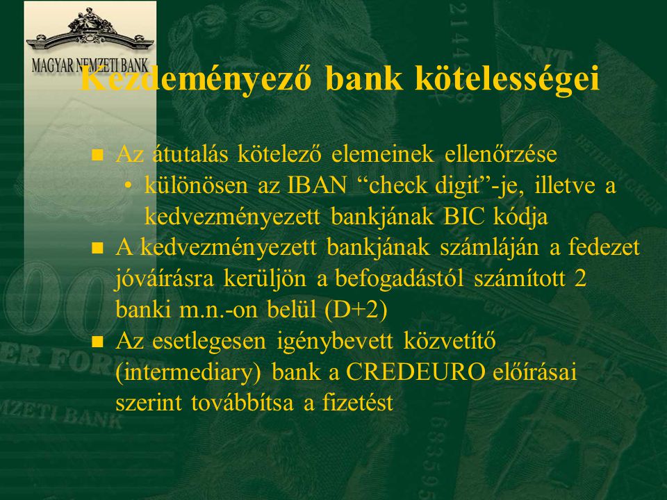 Kezdeményező bank kötelességei n Az átutalás kötelező elemeinek ellenőrzése •különösen az IBAN check digit -je, illetve a kedvezményezett bankjának BIC kódja n A kedvezményezett bankjának számláján a fedezet jóváírásra kerüljön a befogadástól számított 2 banki m.n.-on belül (D+2) n Az esetlegesen igénybevett közvetítő (intermediary) bank a CREDEURO előírásai szerint továbbítsa a fizetést