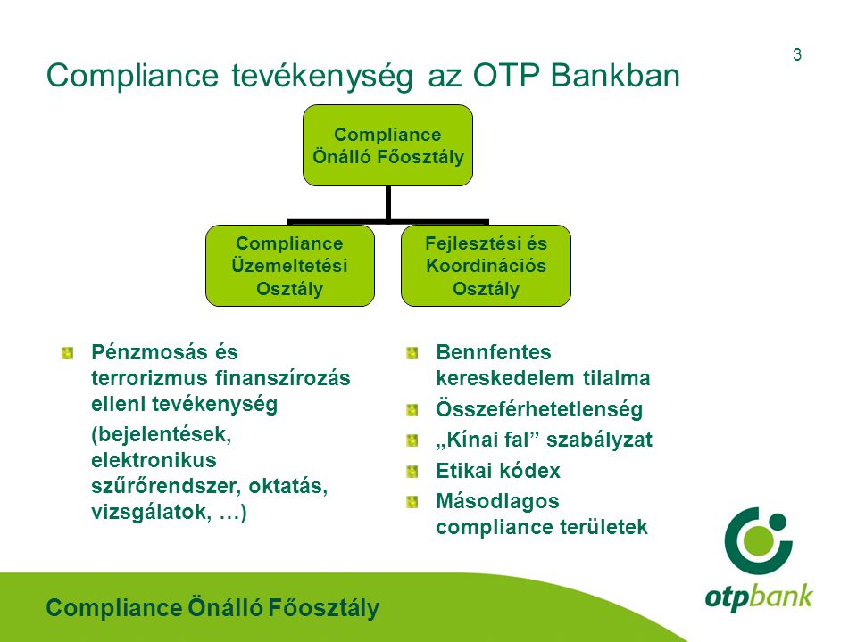Compliance Önálló Főosztály 3 Compliance tevékenység az OTP Bankban Pénzmosás és terrorizmus finanszírozás elleni tevékenység (bejelentések, elektronikus szűrőrendszer, oktatás, vizsgálatok, …) Bennfentes kereskedelem tilalma Összeférhetetlenség „Kínai fal szabályzat Etikai kódex Másodlagos compliance területek