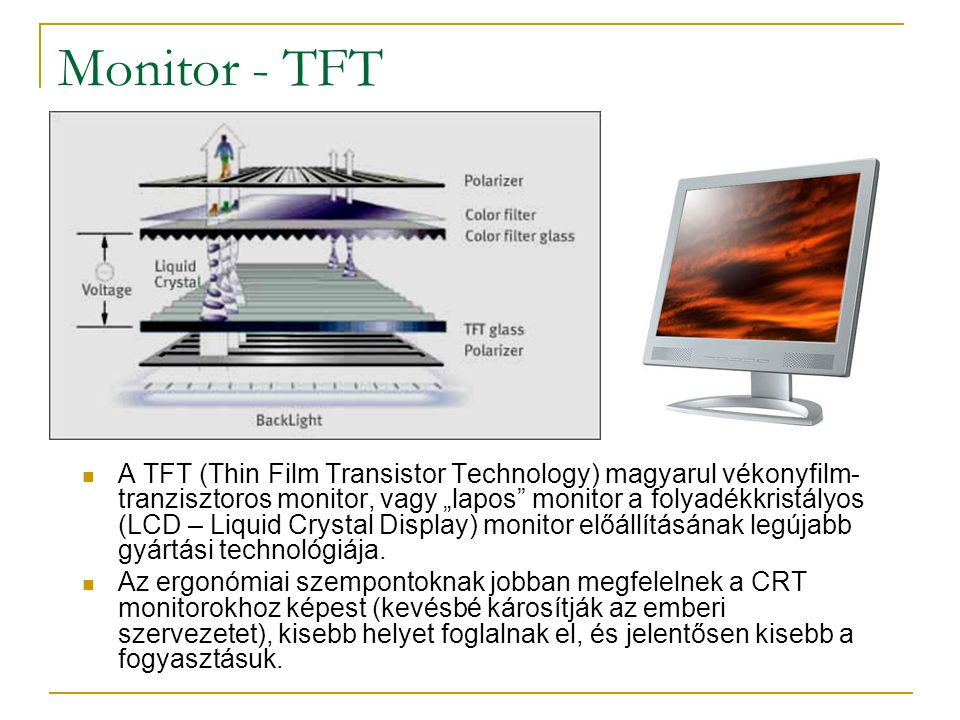 Monitor - TFT  A TFT (Thin Film Transistor Technology) magyarul vékonyfilm- tranzisztoros monitor, vagy „lapos monitor a folyadékkristályos (LCD – Liquid Crystal Display) monitor előállításának legújabb gyártási technológiája.