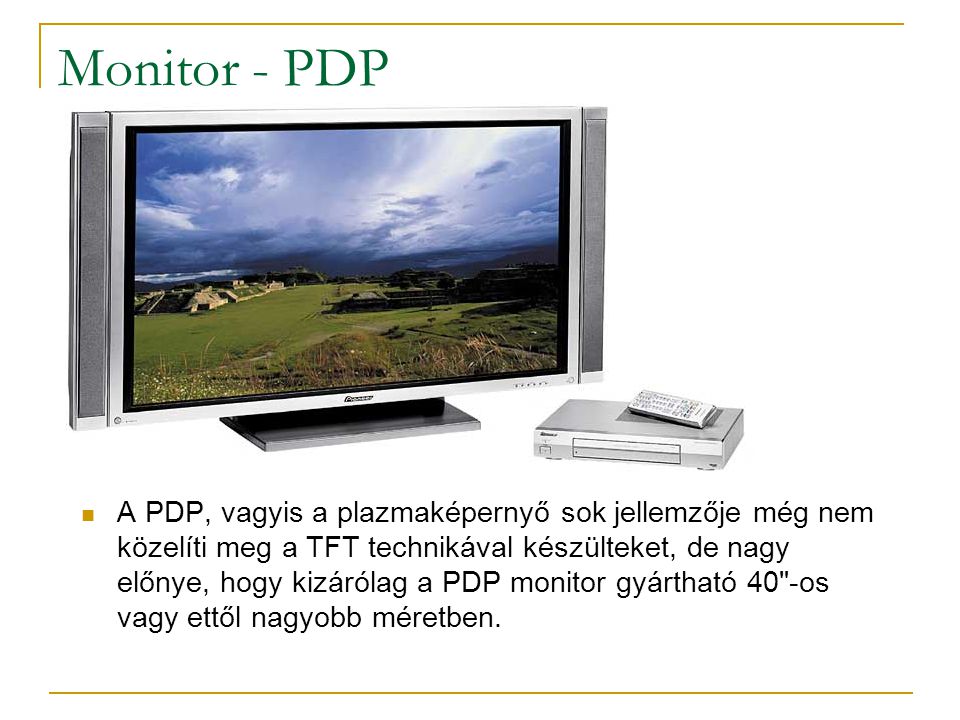 Monitor - PDP  A PDP, vagyis a plazmaképernyő sok jellemzője még nem közelíti meg a TFT technikával készülteket, de nagy előnye, hogy kizárólag a PDP monitor gyártható 40 -os vagy ettől nagyobb méretben.