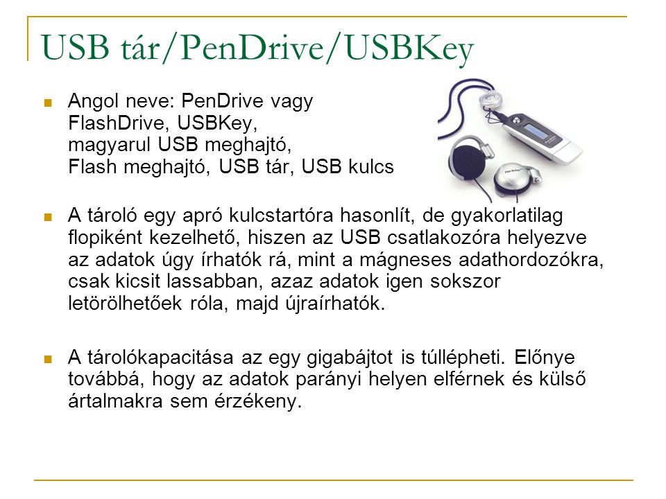 USB tár/PenDrive/USBKey  Angol neve: PenDrive vagy FlashDrive, USBKey, magyarul USB meghajtó, Flash meghajtó, USB tár, USB kulcs  A tároló egy apró kulcstartóra hasonlít, de gyakorlatilag flopiként kezelhető, hiszen az USB csatlakozóra helyezve az adatok úgy írhatók rá, mint a mágneses adathordozókra, csak kicsit lassabban, azaz adatok igen sokszor letörölhetőek róla, majd újraírhatók.
