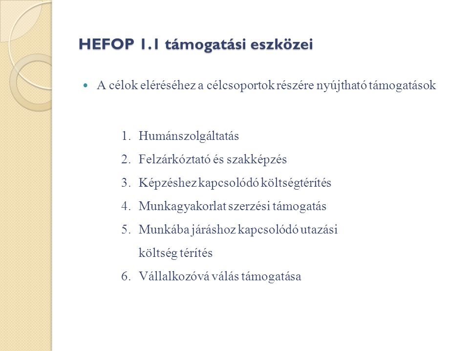 HEFOP 1.1 támogatási eszközei  A célok eléréséhez a célcsoportok részére nyújtható támogatások 1.Humánszolgáltatás 2.Felzárkóztató és szakképzés 3.Képzéshez kapcsolódó költségtérítés 4.Munkagyakorlat szerzési támogatás 5.Munkába járáshoz kapcsolódó utazási költség térítés 6.Vállalkozóvá válás támogatása