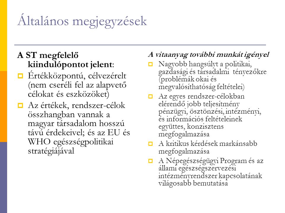 Általános megjegyzések A ST megfelelő kiindulópontot jelent:  Értékközpontú, célvezérelt (nem cseréli fel az alapvető célokat és eszközöket)  Az értékek, rendszer-célok összhangban vannak a magyar társadalom hosszú távú érdekeivel; és az EU és WHO egészségpolitikai stratégiájával A vitaanyag további munkát igényel  Nagyobb hangsúlyt a politikai, gazdasági és társadalmi tényezőkre (problémák okai és megvalósíthatóság feltételei)  Az egyes rendszer-célokban elérendő jobb teljesítmény pénzügyi, ösztönzési, intézményi, és információs feltételeinek együttes, konzisztens megfogalmazása  A kritikus kérdések markánsabb megfogalmazása  A Népegészségügyi Program és az állami egészségszervezési intézményrendszer kapcsolatának világosabb bemutatása