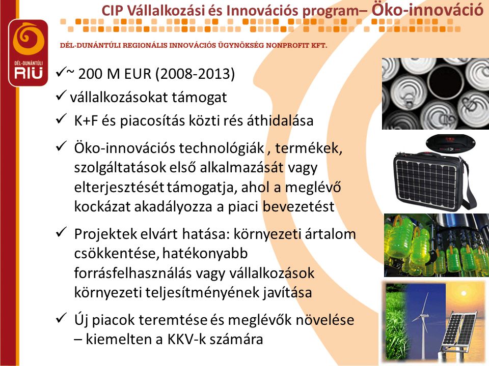 CIP Vállalkozási és Innovációs program– Öko-innováció  ~ 200 M EUR ( )  vállalkozásokat támogat  K+F és piacosítás közti rés áthidalása  Öko-innovációs technológiák, termékek, szolgáltatások első alkalmazását vagy elterjesztését támogatja, ahol a meglévő kockázat akadályozza a piaci bevezetést  Projektek elvárt hatása: környezeti ártalom csökkentése, hatékonyabb forrásfelhasználás vagy vállalkozások környezeti teljesítményének javítása  Új piacok teremtése és meglévők növelése – kiemelten a KKV-k számára
