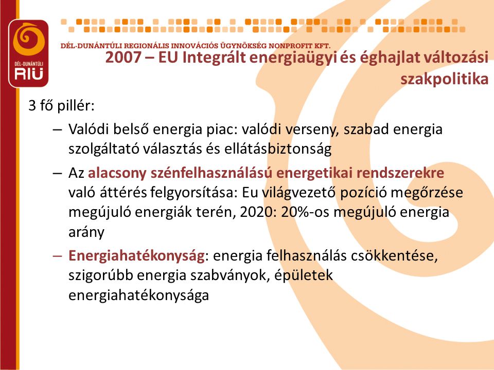 2007 – EU Integrált energiaügyi és éghajlat változási szakpolitika 3 fő pillér: – Valódi belső energia piac: valódi verseny, szabad energia szolgáltató választás és ellátásbiztonság – Az alacsony szénfelhasználású energetikai rendszerekre való áttérés felgyorsítása: Eu világvezető pozíció megőrzése megújuló energiák terén, 2020: 20%-os megújuló energia arány – Energiahatékonyság: energia felhasználás csökkentése, szigorúbb energia szabványok, épületek energiahatékonysága