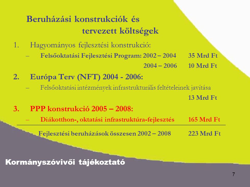 Kormányszóvivői tájékoztató 7 Beruházási konstrukciók és tervezett költségek 1.Hagyományos fejlesztési konstrukció: –Felsőoktatási Fejlesztési Program: 2002 – Mrd Ft 2004 – Mrd Ft 2.Európa Terv (NFT) : –Felsőoktatási intézmények infrastrukturális feltételeinek javítása 13 Mrd Ft 3.PPP konstrukció 2005 – 2008: –Diákotthon-, oktatási infrastruktúra-fejlesztés165 Mrd Ft Fejlesztési beruházások összesen 2002 – Mrd Ft
