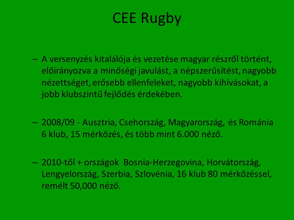 CEE Rugby – A versenyzés kitalálója és vezetése magyar részről történt, előirányozva a minőségi javulást, a népszerűsítést, nagyobb nézettséget, erősebb ellenfeleket, nagyobb kihívásokat, a jobb klubszintű fejlődés érdekében.