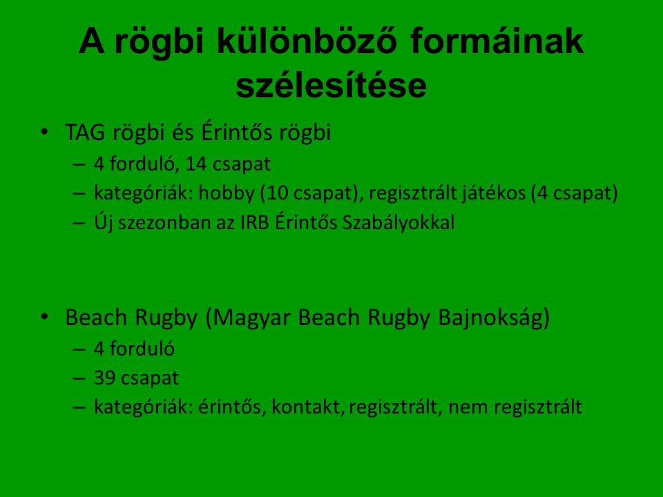 A rögbi különböző formáinak szélesítése • TAG rögbi és Érintős rögbi – 4 forduló, 14 csapat – kategóriák: hobby (10 csapat), regisztrált játékos (4 csapat) – Új szezonban az IRB Érintős Szabályokkal • Beach Rugby (Magyar Beach Rugby Bajnokság) – 4 forduló – 39 csapat – kategóriák: érintős, kontakt, regisztrált, nem regisztrált