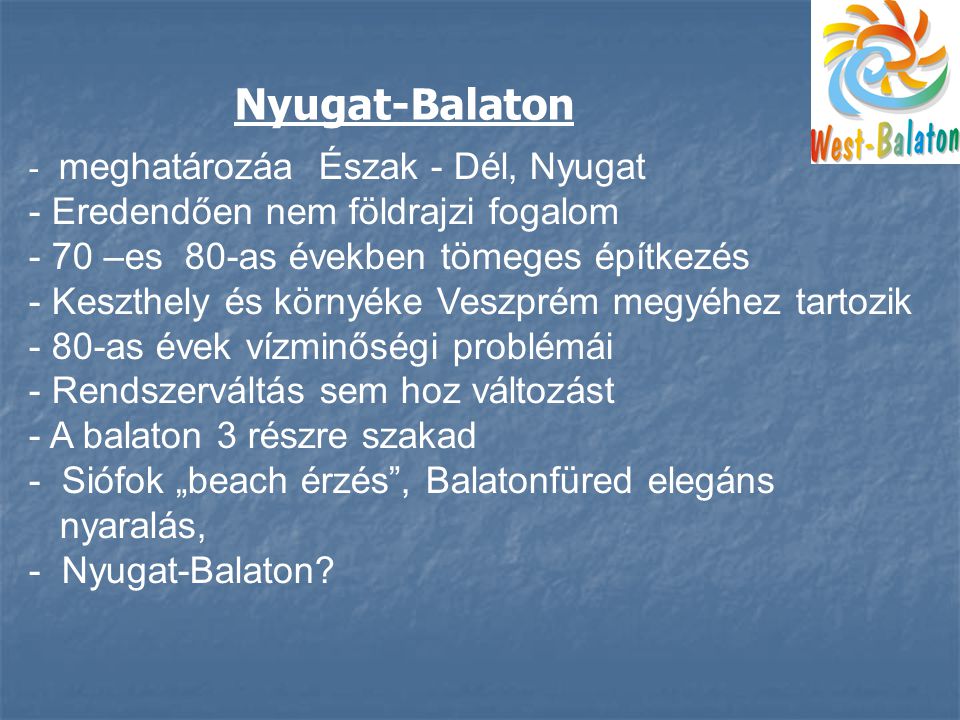 - meghatározáa Észak - Dél, Nyugat - Eredendően nem földrajzi fogalom - 70 –es 80-as években tömeges építkezés - Keszthely és környéke Veszprém megyéhez tartozik - 80-as évek vízminőségi problémái - Rendszerváltás sem hoz változást - A balaton 3 részre szakad - Siófok „beach érzés , Balatonfüred elegáns nyaralás, - Nyugat-Balaton.