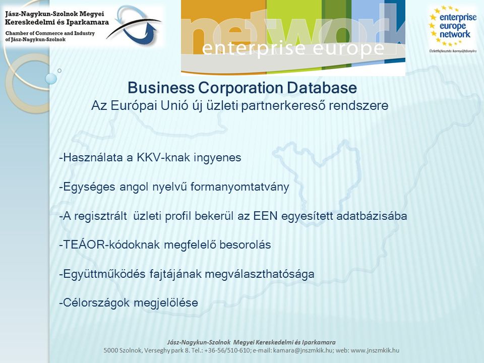 -Használata a KKV-knak ingyenes -Egységes angol nyelvű formanyomtatvány -A regisztrált üzleti profil bekerül az EEN egyesített adatbázisába -TEÁOR-kódoknak megfelelő besorolás -Együttműködés fajtájának megválaszthatósága -Célországok megjelölése Business Corporation Database Az Európai Unió új üzleti partnerkereső rendszere