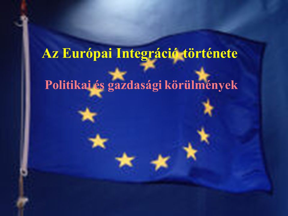 Az Európai Integráció története Politikai és gazdasági körülmények