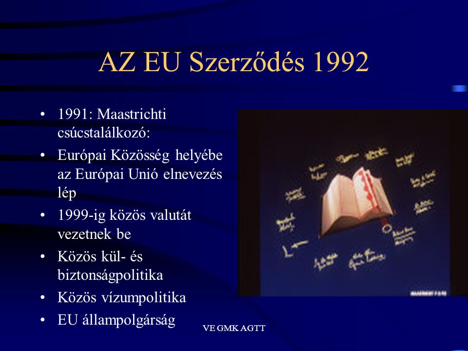 VE GMK AGTT AZ EU Szerződés 1992 •1991: Maastrichti csúcstalálkozó: •Európai Közösség helyébe az Európai Unió elnevezés lép •1999-ig közös valutát vezetnek be •Közös kül- és biztonságpolitika •Közös vízumpolitika •EU állampolgárság