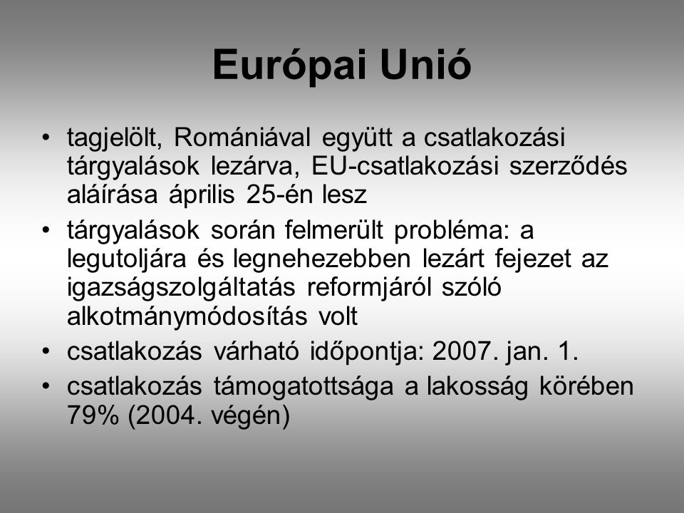 Európai Unió •tagjelölt, Romániával együtt a csatlakozási tárgyalások lezárva, EU-csatlakozási szerződés aláírása április 25-én lesz •tárgyalások során felmerült probléma: a legutoljára és legnehezebben lezárt fejezet az igazságszolgáltatás reformjáról szóló alkotmánymódosítás volt •csatlakozás várható időpontja: 2007.