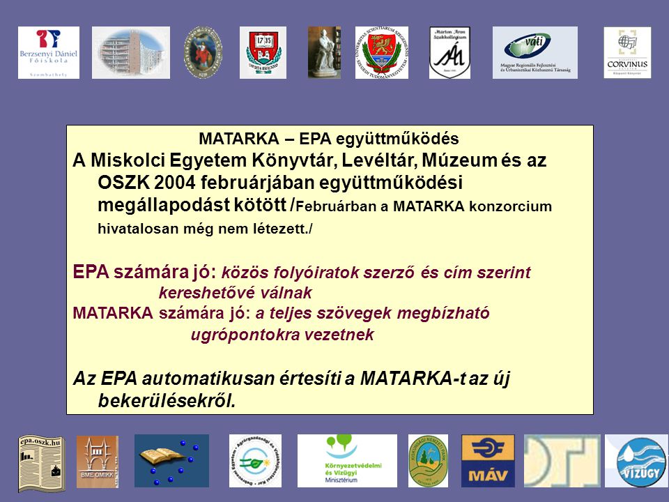 MATARKA – EPA együttműködés A Miskolci Egyetem Könyvtár, Levéltár, Múzeum és az OSZK 2004 februárjában együttműködési megállapodást kötött / Februárban a MATARKA konzorcium hivatalosan még nem létezett./ EPA számára jó: közös folyóiratok szerző és cím szerint kereshetővé válnak MATARKA számára jó: a teljes szövegek megbízható ugrópontokra vezetnek Az EPA automatikusan értesíti a MATARKA-t az új bekerülésekről.