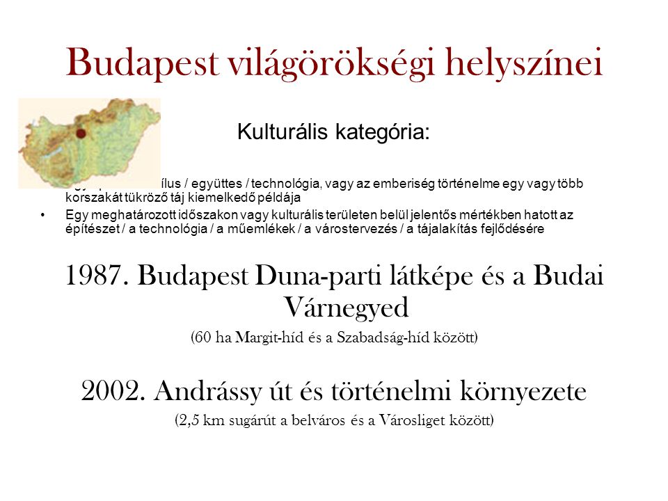 Budapest világörökségi helyszínei Kulturális kategória: •Egy építészeti stílus / együttes / technológia, vagy az emberiség történelme egy vagy több korszakát tükröző táj kiemelkedő példája •Egy meghatározott időszakon vagy kulturális területen belül jelentős mértékben hatott az építészet / a technológia / a műemlékek / a várostervezés / a tájalakítás fejlődésére 1987.