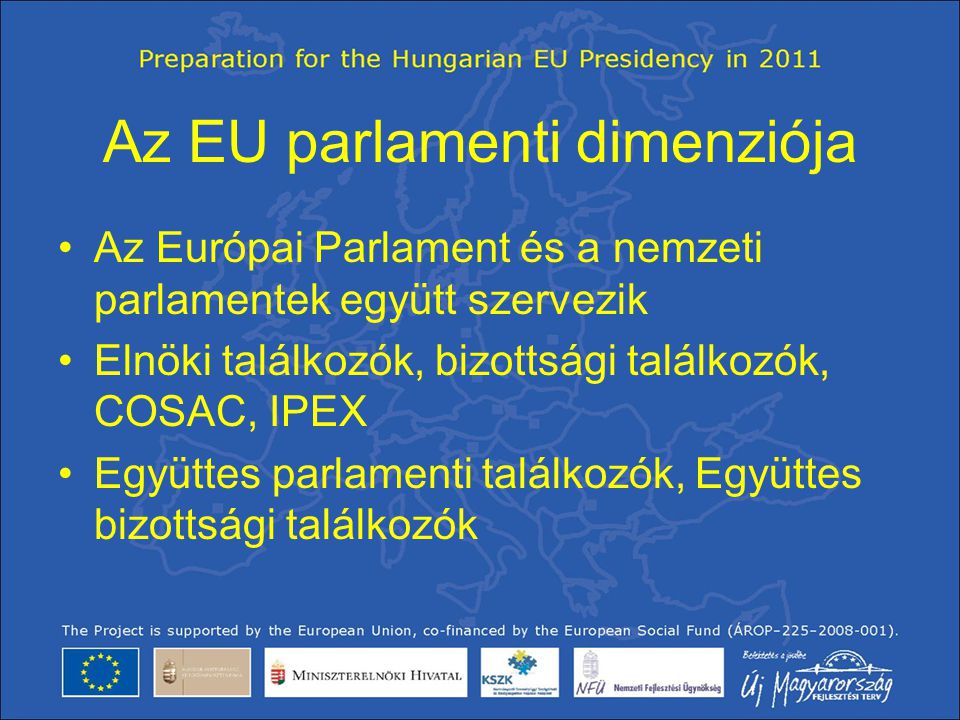 Az EU parlamenti dimenziója •Az Európai Parlament és a nemzeti parlamentek együtt szervezik •Elnöki találkozók, bizottsági találkozók, COSAC, IPEX •Együttes parlamenti találkozók, Együttes bizottsági találkozók
