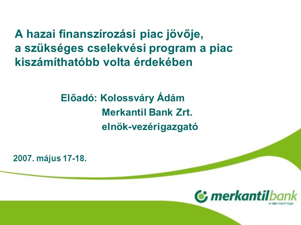 A hazai finanszírozási piac jövője, a szükséges cselekvési program a piac kiszámíthatóbb volta érdekében Előadó: Kolossváry Ádám Merkantil Bank Zrt.