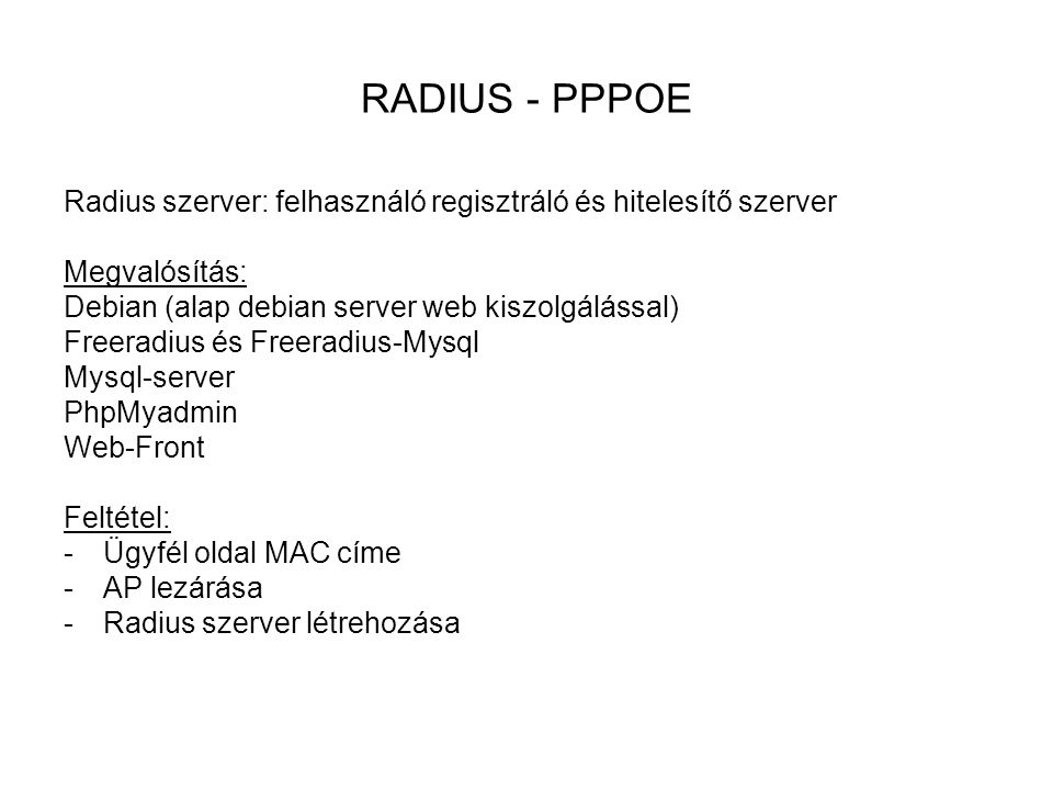 RADIUS - PPPOE Radius szerver: felhasználó regisztráló és hitelesítő szerver Megvalósítás: Debian (alap debian server web kiszolgálással) Freeradius és Freeradius-Mysql Mysql-server PhpMyadmin Web-Front Feltétel: -Ügyfél oldal MAC címe -AP lezárása -Radius szerver létrehozása