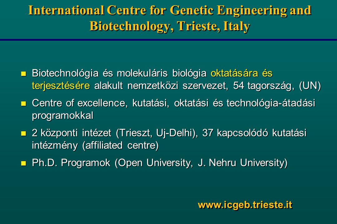 International Centre for Genetic Engineering and Biotechnology, Trieste, Italy n Biotechnológia és molekuláris biológia oktatására és terjesztésére alakult nemzetközi szervezet, 54 tagország, (UN) n Centre of excellence, kutatási, oktatási és technológia-átadási programokkal n 2 központi intézet (Trieszt, Uj-Delhi), 37 kapcsolódó kutatási intézmény (affiliated centre) n Ph.D.