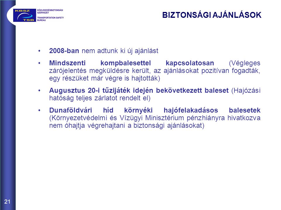 21 BIZTONSÁGI AJÁNLÁSOK •2008-ban nem adtunk ki új ajánlást •Mindszenti kompbalesettel kapcsolatosan (Végleges zárójelentés megküldésre került, az ajánlásokat pozitívan fogadták, egy részüket már végre is hajtották) •Augusztus 20-i tűzijáték idején bekövetkezett baleset (Hajózási hatóság teljes zárlatot rendelt el) •Dunaföldvári híd környéki hajófelakadásos balesetek (Környezetvédelmi és Vízügyi Minisztérium pénzhiányra hivatkozva nem óhajtja végrehajtani a biztonsági ajánlásokat)