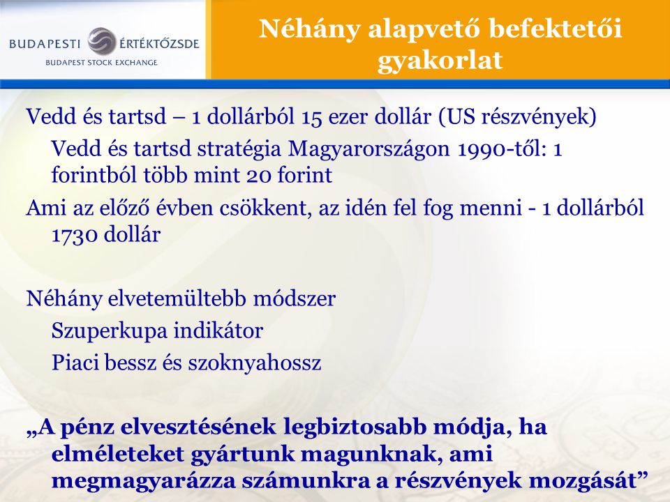 Vedd és tartsd – 1 dollárból 15 ezer dollár (US részvények) Vedd és tartsd stratégia Magyarországon 1990-től: 1 forintból több mint 20 forint Ami az előző évben csökkent, az idén fel fog menni - 1 dollárból 1730 dollár Néhány elvetemültebb módszer Szuperkupa indikátor Piaci bessz és szoknyahossz „A pénz elvesztésének legbiztosabb módja, ha elméleteket gyártunk magunknak, ami megmagyarázza számunkra a részvények mozgását Néhány alapvető befektetői gyakorlat