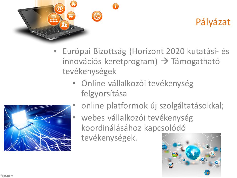 Pályázat • Európai Bizottság (Horizont 2020 kutatási- és innovációs keretprogram)  Támogatható tevékenységek • Online vállalkozói tevékenység felgyorsítása • online platformok új szolgáltatásokkal; • webes vállalkozói tevékenység koordinálásához kapcsolódó tevékenységek.