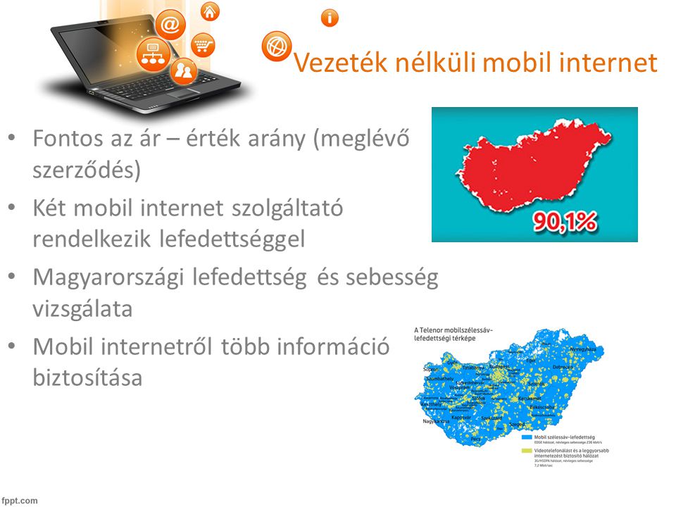 Vezeték nélküli mobil internet • Fontos az ár – érték arány (meglévő szerződés) • Két mobil internet szolgáltató rendelkezik lefedettséggel • Magyarországi lefedettség és sebesség vizsgálata • Mobil internetről több információ biztosítása