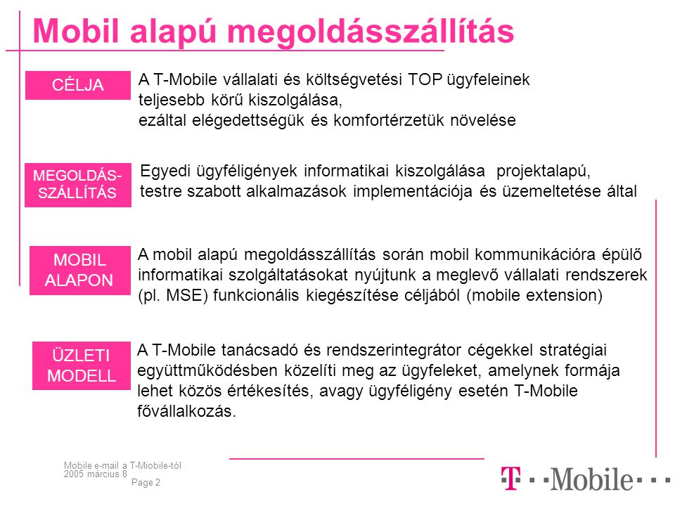 Mobile  a T-Miobile-tól 2005 március 8 Page 2 Mobil alapú megoldásszállítás CÉLJA A T-Mobile vállalati és költségvetési TOP ügyfeleinek teljesebb körű kiszolgálása, ezáltal elégedettségük és komfortérzetük növelése MEGOLDÁS- SZÁLLÍTÁS Egyedi ügyféligények informatikai kiszolgálása projektalapú, testre szabott alkalmazások implementációja és üzemeltetése által MOBIL ALAPON A mobil alapú megoldásszállítás során mobil kommunikációra épülő informatikai szolgáltatásokat nyújtunk a meglevő vállalati rendszerek (pl.