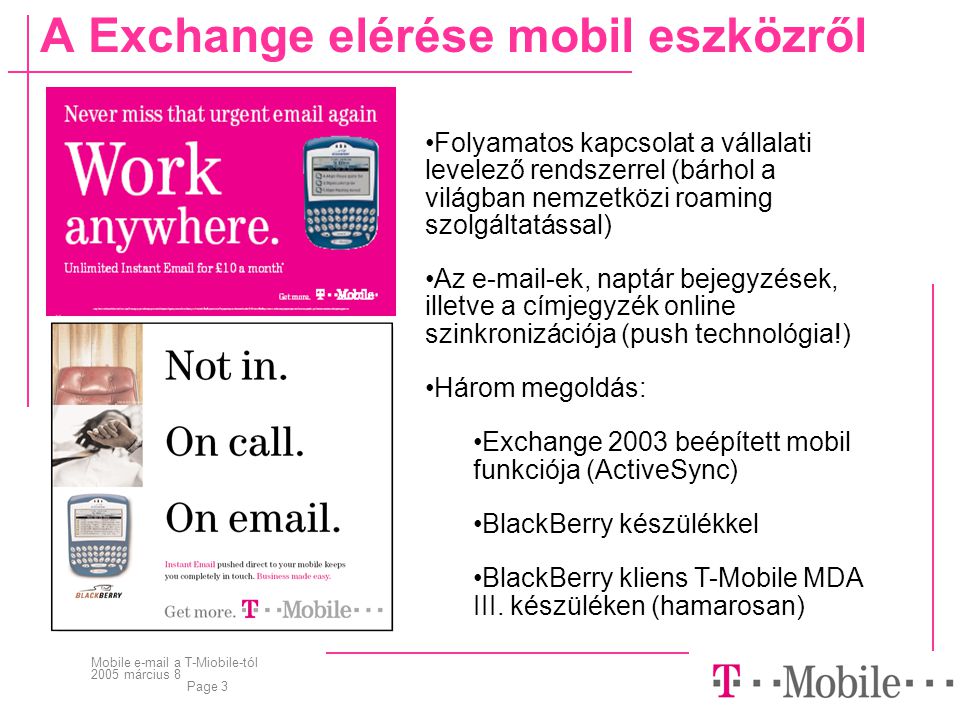 Mobile  a T-Miobile-tól 2005 március 8 Page 3 A Exchange elérése mobil eszközről •Folyamatos kapcsolat a vállalati levelező rendszerrel (bárhol a világban nemzetközi roaming szolgáltatással) •Az  -ek, naptár bejegyzések, illetve a címjegyzék online szinkronizációja (push technológia!) •Három megoldás: •Exchange 2003 beépített mobil funkciója (ActiveSync) •BlackBerry készülékkel •BlackBerry kliens T-Mobile MDA III.
