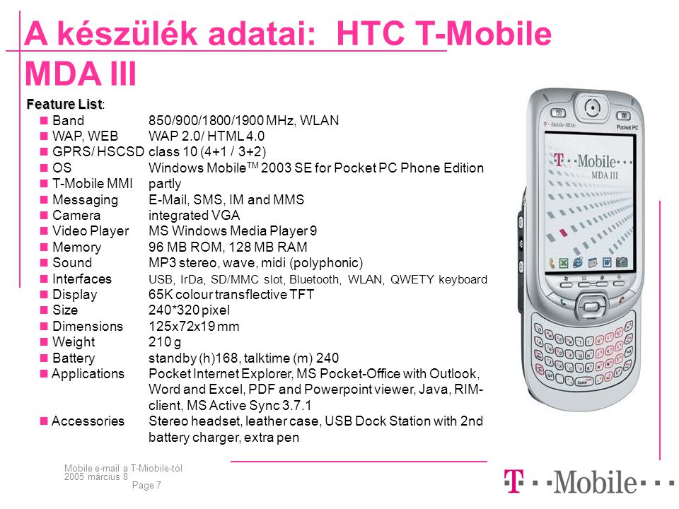 Mobile  a T-Miobile-tól 2005 március 8 Page 7 A készülék adatai: HTC T-Mobile MDA III Feature List Feature List:  Band850/900/1800/1900 MHz, WLAN  WAP, WEBWAP 2.0/ HTML 4.0  GPRS/ HSCSD class 10 (4+1 / 3+2)  OSWindows Mobile TM 2003 SE for Pocket PC Phone Edition  T-Mobile MMIpartly  Messaging , SMS, IM and MMS  Cameraintegrated VGA  Video PlayerMS Windows Media Player 9  Memory96 MB ROM, 128 MB RAM  SoundMP3 stereo, wave, midi (polyphonic)  Interfaces USB, IrDa, SD/MMC slot, Bluetooth, WLAN, QWETY keyboard  Display65K colour transflective TFT  Size240*320 pixel  Dimensions 125x72x19 mm  Weight210 g  Batterystandby (h)168, talktime (m) 240  ApplicationsPocket Internet Explorer, MS Pocket-Office with Outlook, Word and Excel, PDF and Powerpoint viewer, Java, RIM- client, MS Active Sync  AccessoriesStereo headset, leather case, USB Dock Station with 2nd battery charger, extra pen