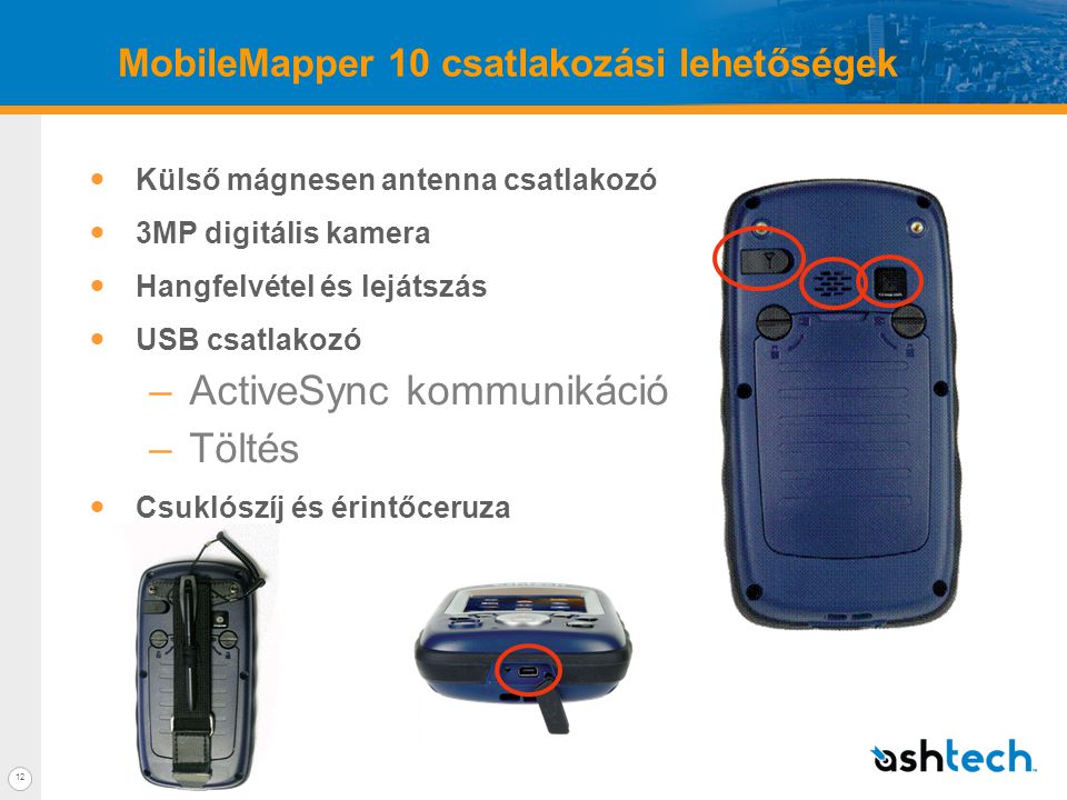 12 MobileMapper 10 csatlakozási lehetőségek  Külső mágnesen antenna csatlakozó  3MP digitális kamera  Hangfelvétel és lejátszás  USB csatlakozó –ActiveSync kommunikáció –Töltés  Csuklószíj és érintőceruza