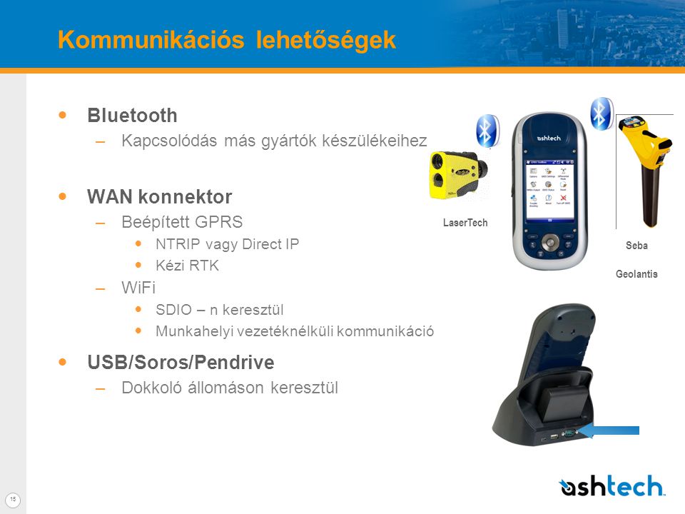 15 Kommunikációs lehetőségek  Bluetooth –Kapcsolódás más gyártók készülékeihez  WAN konnektor –Beépített GPRS  NTRIP vagy Direct IP  Kézi RTK –WiFi  SDIO – n keresztül  Munkahelyi vezetéknélküli kommunikáció  USB/Soros/Pendrive –Dokkoló állomáson keresztül LaserTech Seba Geolantis