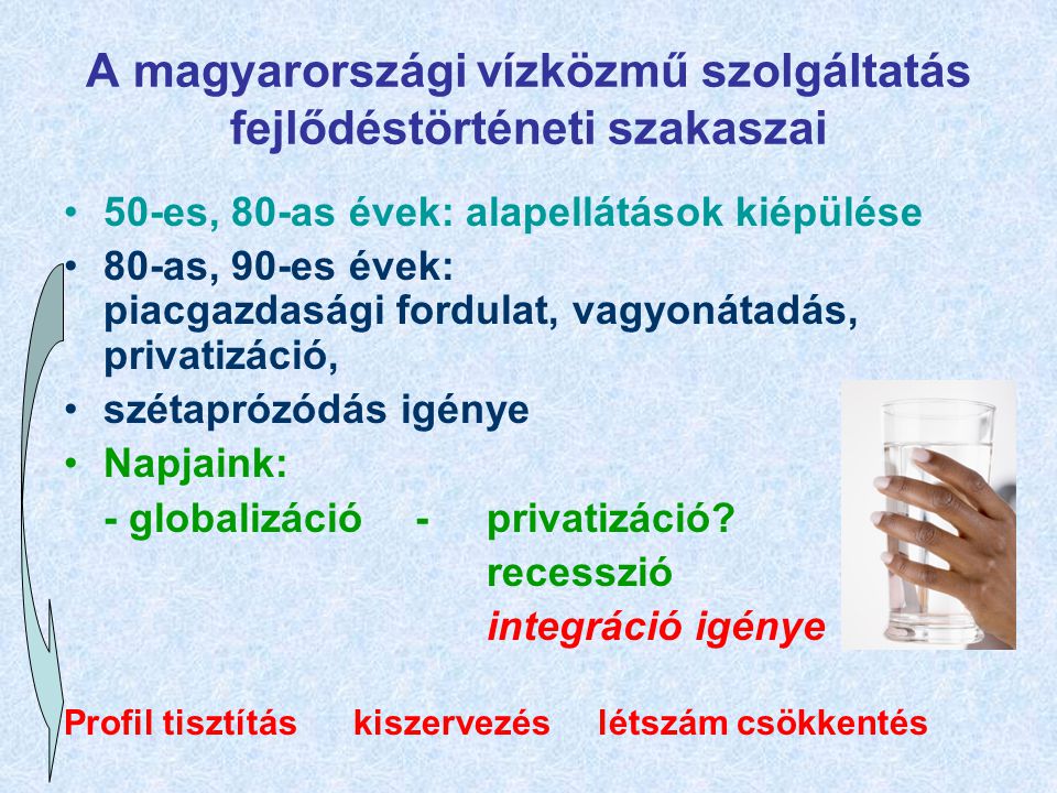 A magyarországi vízközmű szolgáltatás fejlődéstörténeti szakaszai 50-es, 80-as évek: alapellátások kiépülése 80-as, 90-es évek: piacgazdasági fordulat, vagyonátadás, privatizáció, szétaprózódás igénye Napjaink: - globalizáció -privatizáció.