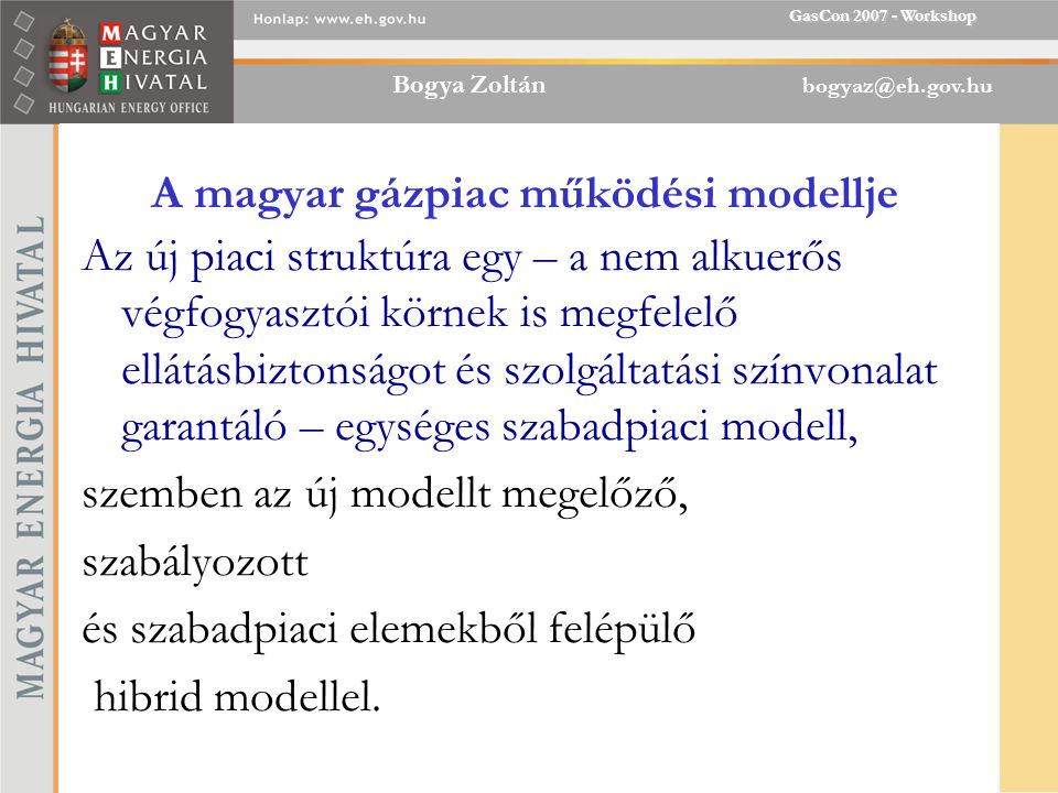 Bogya Zoltán GasCon Workshop A magyar gázpiac működési modellje Az új piaci struktúra egy – a nem alkuerős végfogyasztói körnek is megfelelő ellátásbiztonságot és szolgáltatási színvonalat garantáló – egységes szabadpiaci modell, szemben az új modellt megelőző, szabályozott és szabadpiaci elemekből felépülő hibrid modellel.