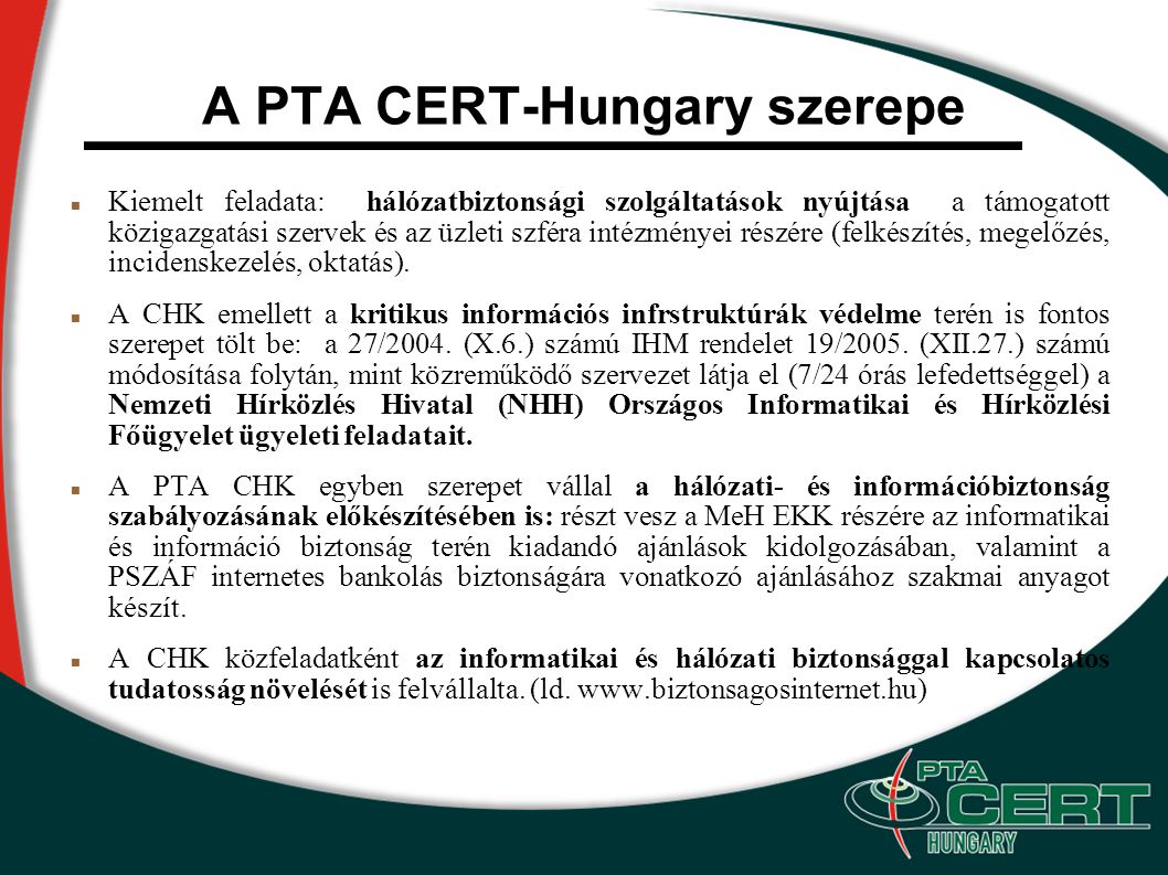 A PTA CERT-Hungary szerepe Kiemelt feladata: hálózatbiztonsági szolgáltatások nyújtása a támogatott közigazgatási szervek és az üzleti szféra intézményei részére (felkészítés, megelőzés, incidenskezelés, oktatás).