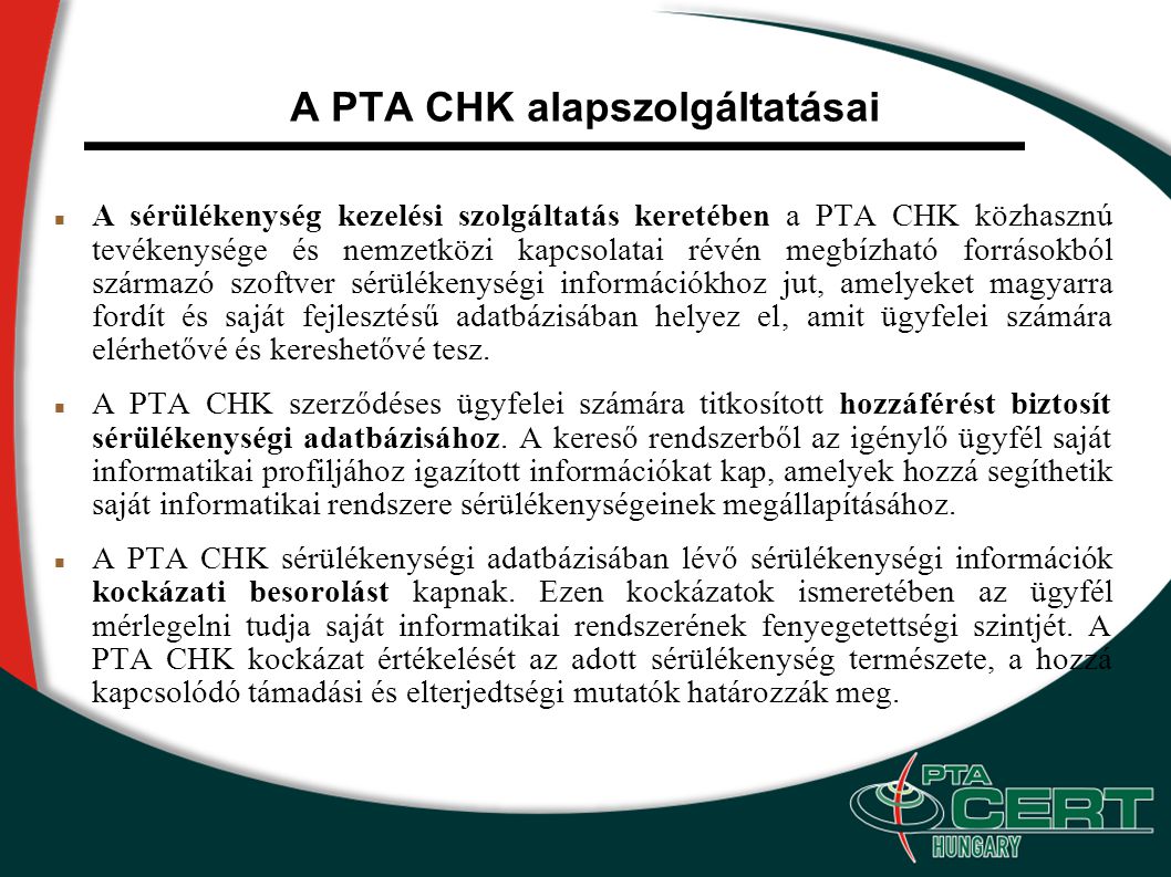 A PTA CHK alapszolgáltatásai A sérülékenység kezelési szolgáltatás keretében a PTA CHK közhasznú tevékenysége és nemzetközi kapcsolatai révén megbízható forrásokból származó szoftver sérülékenységi információkhoz jut, amelyeket magyarra fordít és saját fejlesztésű adatbázisában helyez el, amit ügyfelei számára elérhetővé és kereshetővé tesz.