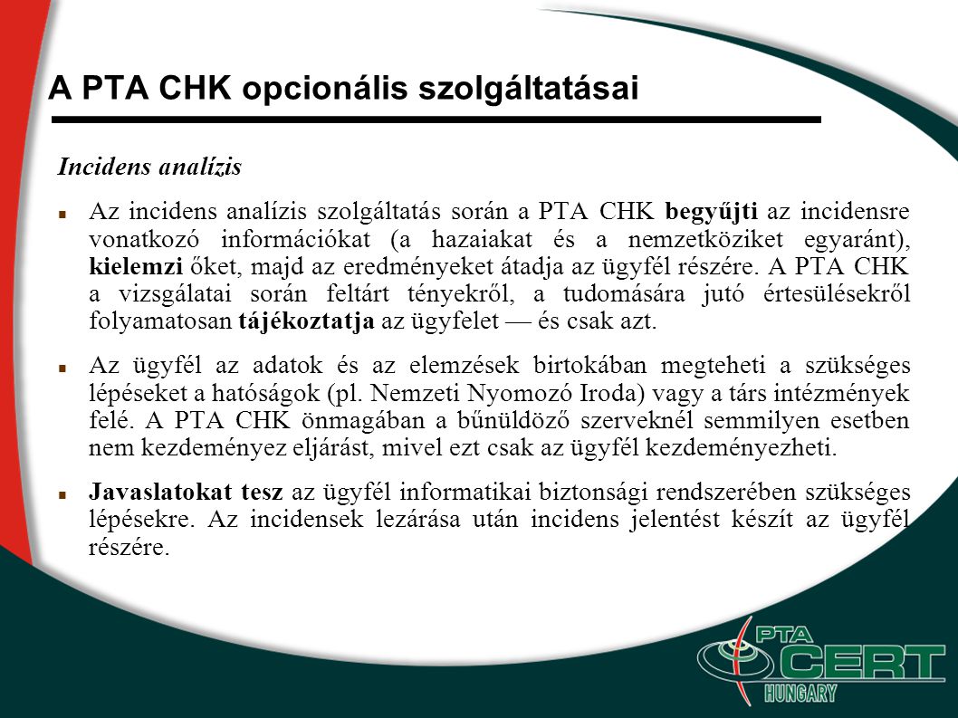 A PTA CHK opcionális szolgáltatásai Incidens analízis Az incidens analízis szolgáltatás során a PTA CHK begyűjti az incidensre vonatkozó információkat (a hazaiakat és a nemzetköziket egyaránt), kielemzi őket, majd az eredményeket átadja az ügyfél részére.